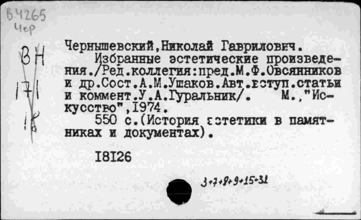 ﻿бчги
Чъ(>
8Н
Чернышевский,Николай Гаврилович.
Избранные эстетические произведения ./Ред.коллегия:пред. М. Ф.Овсянников и др.Сост.А.М.Ушаков.Авт.в ступ.статьи и коммент.У.А.ТУральник/. М.,"Искусство" , 1974.
550 с.(История сзтетики в памятниках и документах).
18126
